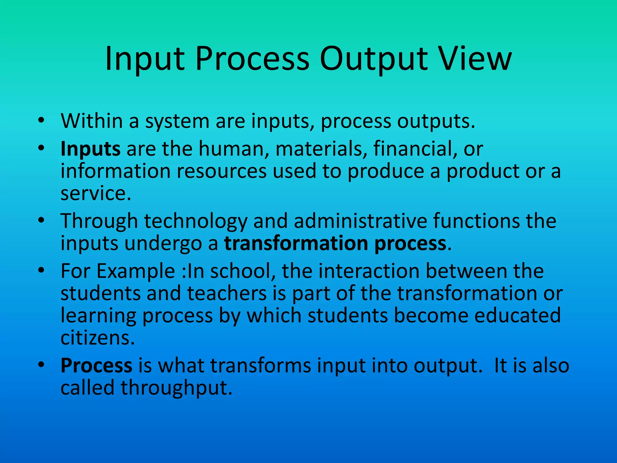 Input Process Output View
• Within a system are inputs, process outputs.
• Inputs are the human, materials, financial, or
information resources used to produce a product or a
service.
• Through technology and administrative functions the
inputs undergo a transformation process.
• For Example :In school, the interaction between the
students and teachers is part of the transformation or
learning process by which students become educated
citizens.
• Process is what transforms input into output. It is also
called throughput.
 