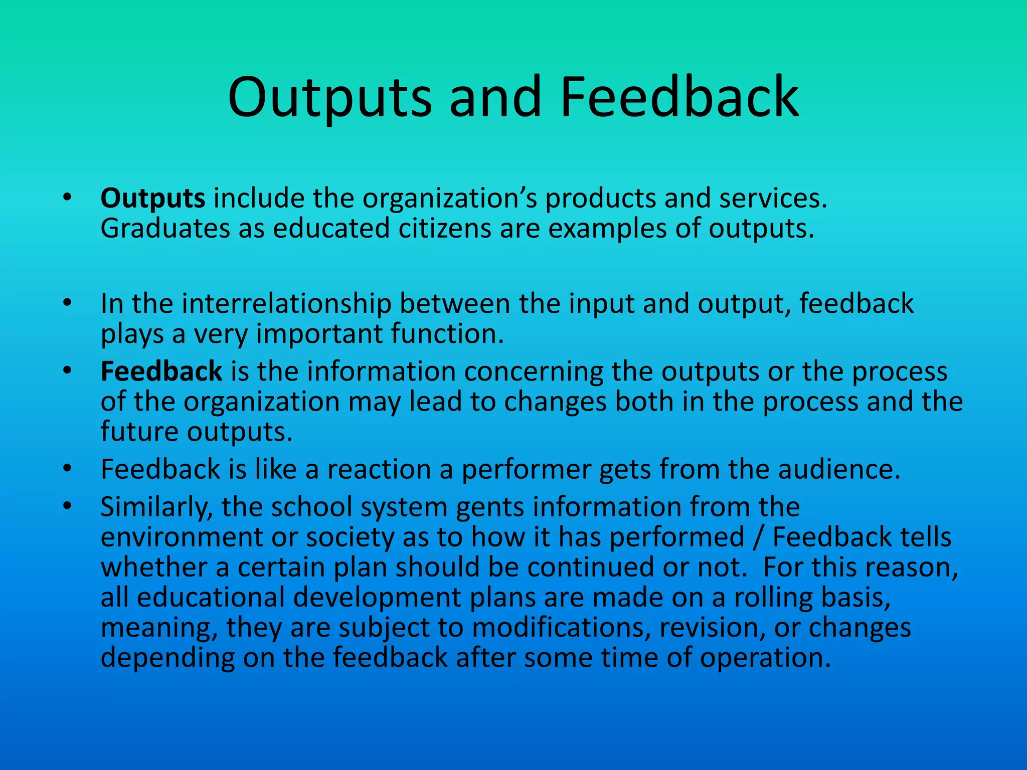 Outputs and Feedback
• Outputs include the organization’s products and services.
Graduates as educated citizens are examples of outputs.
• In the interrelationship between the input and output, feedback
plays a very important function.
• Feedback is the information concerning the outputs or the process
of the organization may lead to changes both in the process and the
future outputs.
• Feedback is like a reaction a performer gets from the audience.
• Similarly, the school system gents information from the
environment or society as to how it has performed / Feedback tells
whether a certain plan should be continued or not. For this reason,
all educational development plans are made on a rolling basis,
meaning, they are subject to modifications, revision, or changes
depending on the feedback after some time of operation.
 