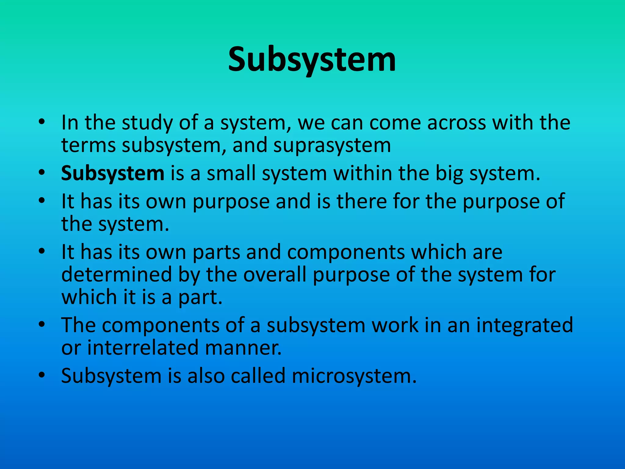 Subsystem
• In the study of a system, we can come across with the
terms subsystem, and suprasystem
• Subsystem is a small system within the big system.
• It has its own purpose and is there for the purpose of
the system.
• It has its own parts and components which are
determined by the overall purpose of the system for
which it is a part.
• The components of a subsystem work in an integrated
or interrelated manner.
• Subsystem is also called microsystem.
 