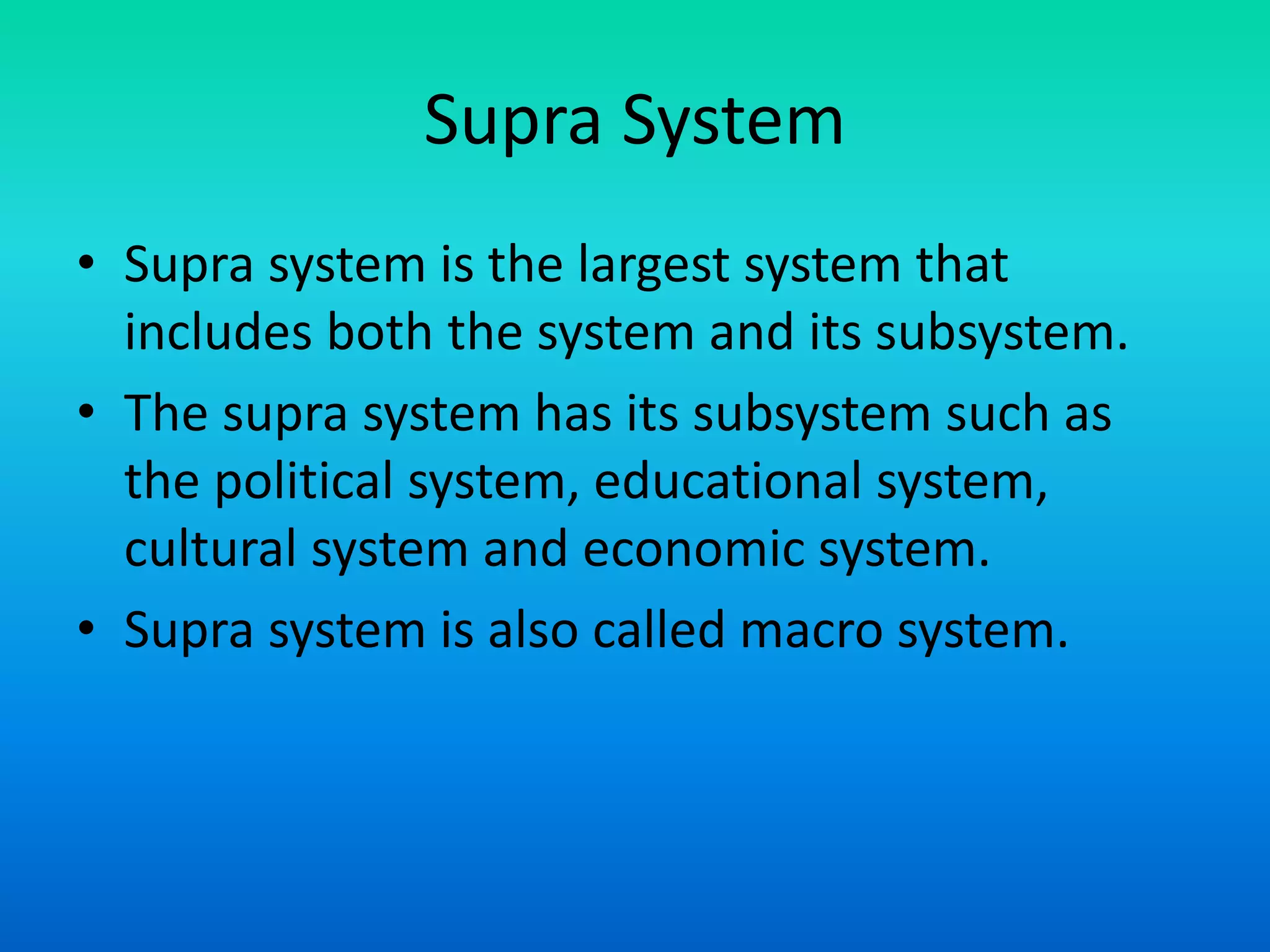 Supra System
• Supra system is the largest system that
includes both the system and its subsystem.
• The supra system has its subsystem such as
the political system, educational system,
cultural system and economic system.
• Supra system is also called macro system.
 