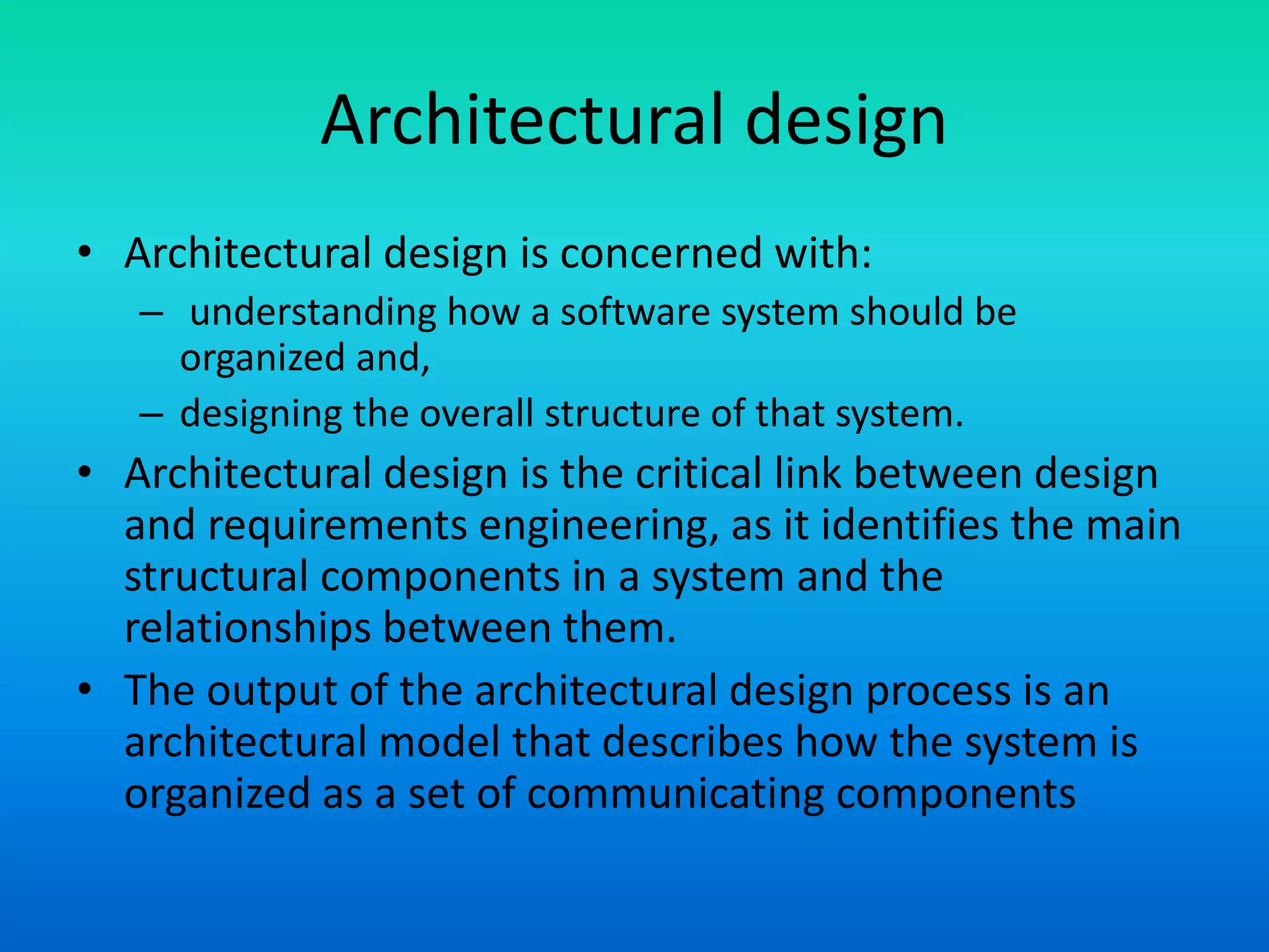 Architectural design
• Architectural design is concerned with:
– understanding how a software system should be
organized and,
– designing the overall structure of that system.
• Architectural design is the critical link between design
and requirements engineering, as it identifies the main
structural components in a system and the
relationships between them.
• The output of the architectural design process is an
architectural model that describes how the system is
organized as a set of communicating components
 