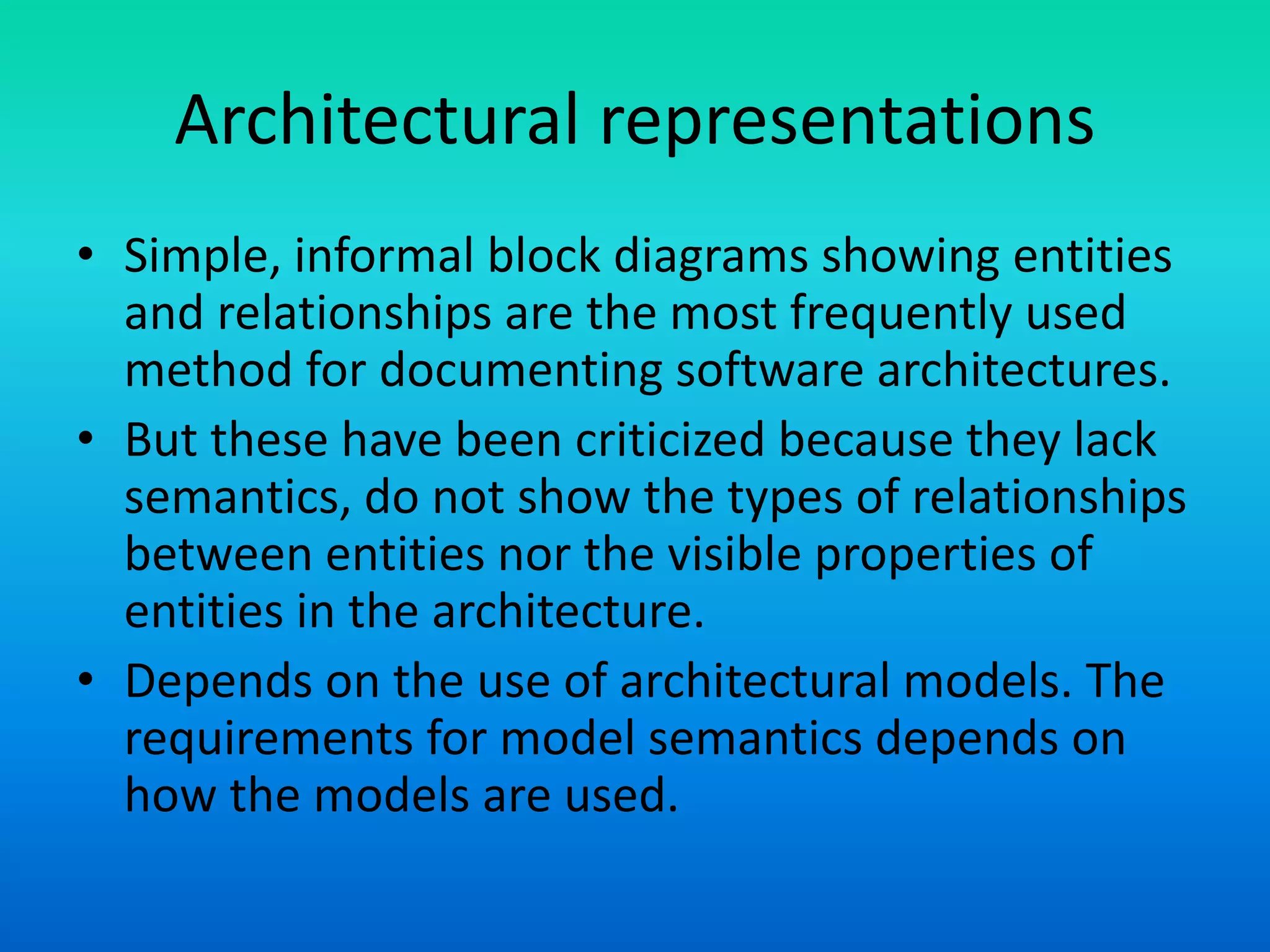 Architectural representations
• Simple, informal block diagrams showing entities
and relationships are the most frequently used
method for documenting software architectures.
• But these have been criticized because they lack
semantics, do not show the types of relationships
between entities nor the visible properties of
entities in the architecture.
• Depends on the use of architectural models. The
requirements for model semantics depends on
how the models are used.
 