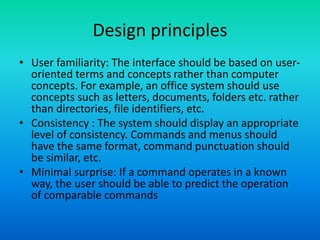 Design principles
• User familiarity: The interface should be based on user-
oriented terms and concepts rather than computer
concepts. For example, an office system should use
concepts such as letters, documents, folders etc. rather
than directories, file identifiers, etc.
• Consistency : The system should display an appropriate
level of consistency. Commands and menus should
have the same format, command punctuation should
be similar, etc.
• Minimal surprise: If a command operates in a known
way, the user should be able to predict the operation
of comparable commands
 