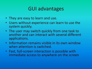 GUI advantages
• They are easy to learn and use.
• Users without experience can learn to use the
system quickly.
• The user may switch quickly from one task to
another and can interact with several different
applications.
• Information remains visible in its own window
when attention is switched.
• Fast, full-screen interaction is possible with
immediate access to anywhere on the screen
 