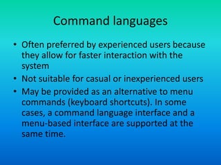 Command languages
• Often preferred by experienced users because
they allow for faster interaction with the
system
• Not suitable for casual or inexperienced users
• May be provided as an alternative to menu
commands (keyboard shortcuts). In some
cases, a command language interface and a
menu-based interface are supported at the
same time.
 