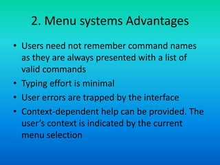 2. Menu systems Advantages
• Users need not remember command names
as they are always presented with a list of
valid commands
• Typing effort is minimal
• User errors are trapped by the interface
• Context-dependent help can be provided. The
user’s context is indicated by the current
menu selection
 