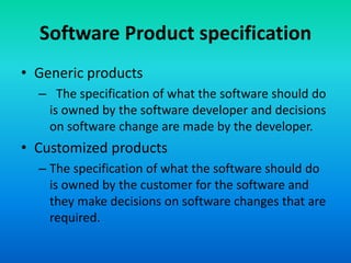 Software Product specification
• Generic products
– The specification of what the software should do
is owned by the software developer and decisions
on software change are made by the developer.
• Customized products
– The specification of what the software should do
is owned by the customer for the software and
they make decisions on software changes that are
required.
 