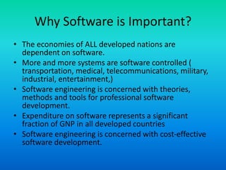 Why Software is Important?
• The economies of ALL developed nations are
dependent on software.
• More and more systems are software controlled (
transportation, medical, telecommunications, military,
industrial, entertainment,)
• Software engineering is concerned with theories,
methods and tools for professional software
development.
• Expenditure on software represents a significant
fraction of GNP in all developed countries
• Software engineering is concerned with cost-effective
software development.
 