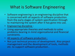 What is Software Engineering
• Software engineering is an engineering discipline that
is concerned with all aspects of software production
from the early stages of system specification through
to maintaining the system after it has gone into use.
• Engineering discipline :
• Using appropriate theories and methods to solve
problems bearing in mind organizational and financial
constraints.
• All aspects of software production :
• Not just technical process of development. Also project
management and the development of tools, methods
etc. to support software production..
 