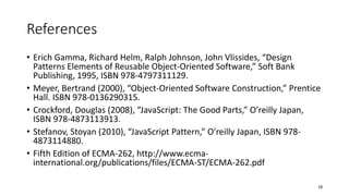 References
• Erich Gamma, Richard Helm, Ralph Johnson, John Vlissides, “Design
Patterns Elements of Reusable Object-Oriented Software,” Soft Bank
Publishing, 1995, ISBN 978-4797311129.
• Meyer, Bertrand (2000), “Object-Oriented Software Construction,” Prentice
Hall. ISBN 978-0136290315.
• Crockford, Douglas (2008), “JavaScript: The Good Parts,” O’reilly Japan,
ISBN 978-4873113913.
• Stefanov, Stoyan (2010), “JavaScript Pattern,” O’reilly Japan, ISBN 978-
4873114880.
• Fifth Edition of ECMA-262, http://www.ecma-
international.org/publications/files/ECMA-ST/ECMA-262.pdf
10
 