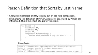 Person Definition that Sorts by Last Name
• Change compareTo(), and try to carry out an age field comparison.
• By changing the definition of Person, all objects generated by Person are
influenced. This is the effect of a prototype chain.
105
var Person = {
firstName: "",
lastName: "",
email: "",
compareTo: function(obj) {
return this.lastName > obj.lastName ? 1 : -1;
}
}
Object { firstName="Foo", lastName="Baa", email="fb@sfc.keio.ac.jp"}
Object { firstName="Shuichi", lastName="Kurabayashi",
email="kurabaya@sfc.keio.ac.jp"}
Object { firstName="John", lastName="Smith", email="js@sfc.keio.ac.jp"}
Output Results
 