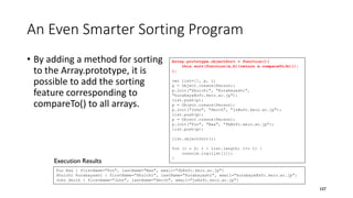 An Even Smarter Sorting Program
• By adding a method for sorting
to the Array.prototype, it is
possible to add the sorting
feature corresponding to
compareTo() to all arrays.
107
Array.prototype.objectSort = function(){
this.sort(function(a,b){return a.compareTo(b)});
};
var list=[], p, i;
p = Object.create(Person);
p.init("Shuichi", "Kurabayashi",
"kurabaya@sfc.keio.ac.jp");
list.push(p);
p = Object.create(Person);
p.init("John", "Smith", "js@sfc.keio.ac.jp");
list.push(p);
p = Object.create(Person);
p.init("Foo", "Baa", "fb@sfc.keio.ac.jp");
list.push(p);
list.objectSort();
for (i = 0; i < list.length; i+= 1) {
console.log(list[i]);
}
Foo Baa { firstName="Foo", lastName="Baa", email="fb@sfc.keio.ac.jp"}
Shuichi Kurabayashi { firstName="Shuichi", lastName="Kurabayashi", email="kurabaya@sfc.keio.ac.jp"}
John Smith { firstName="John", lastName="Smith", email="js@sfc.keio.ac.jp"}
Execution Results
 