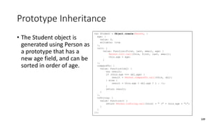 Prototype Inheritance
• The Student object is
generated using Person as
a prototype that has a
new age field, and can be
sorted in order of age.
109
var Student = Object.create(Person, {
age: {
value: 0,
writable: true
},
init: {
value: function(first, last, email, age) {
Person.init.call(this, first, last, email);
this.age = age;
}
},
compareTo: {
value: function(obj) {
var result;
if (this.age === obj.age) {
result = Person.compareTo.call(this, obj);
} else {
result = this.age > obj.age ? 1 : -1;
}
return result;
}
},
toString: {
value: function() {
return Person.toString.call(this) + " (" + this.age + ")";
}
}
});
 