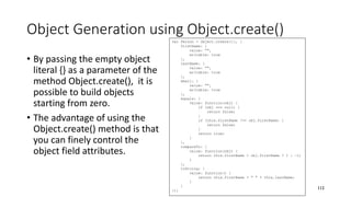 Object Generation using Object.create()
• By passing the empty object
literal {} as a parameter of the
method Object.create(), it is
possible to build objects
starting from zero.
• The advantage of using the
Object.create() method is that
you can finely control the
object field attributes.
112
var Person = Object.create({}, {
firstName: {
value: "",
writable: true
},
lastName: {
value: "",
writable: true
},
email: {
value: "",
writable: true
},
equals: {
value: function(obj) {
if (obj === null) {
return false;
}
if (this.firstName !== obj.firstName) {
return false;
}
return true;
}
},
compareTo: {
value: function(obj) {
return this.firstName > obj.firstName ? 1 : -1;
}
},
toString: {
value: function() {
return this.firstName + " " + this.lastName;
}
}
});
 