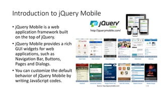 Introduction to jQuery Mobile
• jQuery Mobile is a web
application framework built
on the top of jQuery.
• jQuery Mobile provides a rich
GUI widgets for web
applications, such as
Navigation Bar, Buttons,
Pages and Dialogs.
• You can customize the default
behavior of jQuery Mobile by
writing JavaScript codes.
118
http://jquerymobile.com/
Source: http://jquerymobile.com/
 