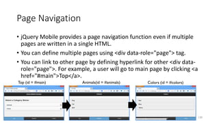 Page Navigation
• jQuery Mobile provides a page navigation function even if multiple
pages are written in a single HTML.
• You can define multiple pages using <div data-role="page"> tag.
• You can link to other page by defining hyperlink for other <div data-
role="page">. For example, a user will go to main page by clicking <a
href="#main">Top</a>.
120
Top (id = #main) Animals(id = #animals) Colors (id = #colors)
 
