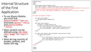 Internal Structure
of the First
Application
• To use jQuery Mobile,
you must link
jquery.mobile-*.min.css
and loads jquery-*.min.js
and jquery.mobile-
*.min.js .
• Main content can be
defined using <div data-
role="page" id="main">
tag.
• Main div tag consists of
header, content, and
footer DIV tag.
121
<!DOCTYPE html>
<html>
<head>
<title>jQuery Mobile Example</title>
<meta name="viewport" content="width=device-width, initial-scale=1">
<link rel="stylesheet" href="http://code.jquery.com/mobile/1.3.1/jquery.mobile-1.3.1.min.css"/>
<script src="http://code.jquery.com/jquery-1.9.1.min.js"></script>
<script src="http://code.jquery.com/mobile/1.3.1/jquery.mobile-1.3.1.min.js"></script>
</head>
<body>
<div data-role="page" id="main">
<div data-role="header">
<h1>jQuery Mobile Example</h1>
</div>
<div data-role="content">
<h2>Select a Category Below:</h2>
<ul data-role="listview" data-inset="true">
<li><a href="#animals" class="animals">Animals</a></li>
<li><a href="#colors" class="colors">Colors</a></li>
</ul>
</div>
<div data-role="footer" data-id="navbar" data-position="fixed">
<div data-role="navbar">
<ul>
<li><a href="#main" class="ui-btn-active ui-state-persist">Top</a></li>
<li><a href="#animals">Animals</a></li>
<li><a href="#colors">Colors</a></li>
</ul>
</div>
</div>
</div>
</body>
</html>
 