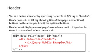 Header
• You can define a header by specifying data-role of DIV tag as "header".
• Header consists of H1 tag showing title of this page, and optional
buttons. In this example, I omit the optional buttons.
• Header must display current page’s name because it is important for
users to understand where they are at.
122
<div data-role="page" id="main">
<div data-role="header">
<h1>jQuery Mobile Example</h1>
</div>
</div>
 
