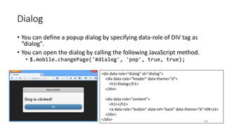 <div data-role="dialog" id="dialog">
<div data-role="header" data-theme="d">
<h1>Dialog</h1>
</div>
<div data-role="content">
<h1></h1>
<a data-role="button" data-rel="back" data-theme="b">OK</a>
</div>
</div>
Dialog
• You can define a popup dialog by specifying data-role of DIV tag as
“dialog".
• You can open the dialog by calling the following JavaScript method.
• $.mobile.changePage('#dialog', 'pop', true, true);
126
 