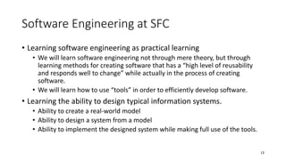 Software Engineering at SFC
• Learning software engineering as practical learning
• We will learn software engineering not through mere theory, but through
learning methods for creating software that has a “high level of reusability
and responds well to change” while actually in the process of creating
software.
• We will learn how to use “tools” in order to efficiently develop software.
• Learning the ability to design typical information systems.
• Ability to create a real-world model
• Ability to design a system from a model
• Ability to implement the designed system while making full use of the tools.
13
 