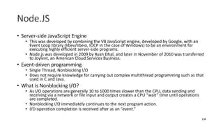 Node.JS
• Server-side JavaScript Engine
• This was developed by combining the V8 JavaScript engine, developed by Google, with an
Event Loop library (libev/libeio, IOCP in the case of Windows) to be an environment for
executing highly efficient server-side programs.
• Node.js was developed in 2009 by Ryan Dhal, and later in November of 2010 was transferred
to Joylent, an American Cloud Services Business.
• Event-driven programming
• Single Thread, Nonblocking I/O
• Does not require knowledge for carrying out complex multithread programming such as that
used in C and Java.
• What is Nonblocking I/O?
• As I/O operations are generally 10 to 1000 times slower than the CPU, data sending and
receiving via a network or file input and output creates a CPU “wait” time until operations
are completed.
• Nonblocking I/O immediately continues to the next program action.
• I/O operation completion is received after as an “event.”
130
 