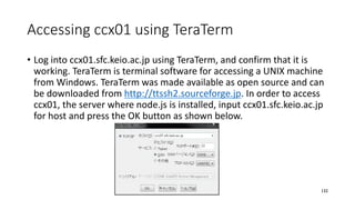 Accessing ccx01 using TeraTerm
• Log into ccx01.sfc.keio.ac.jp using TeraTerm, and confirm that it is
working. TeraTerm is terminal software for accessing a UNIX machine
from Windows. TeraTerm was made available as open source and can
be downloaded from http://ttssh2.sourceforge.jp. In order to access
ccx01, the server where node.js is installed, input ccx01.sfc.keio.ac.jp
for host and press the OK button as shown below.
132
 