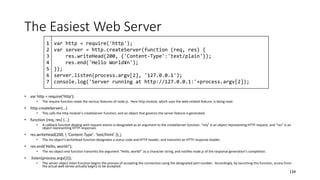 The Easiest Web Server
• var http = require('http');
• The require function reads the various features of node.js. Here http module, which uses the web-related feature, is being read.
• http.createServer(...)
• This calls the http module’s createServer function, and an object that governs the server feature is generated.
• function (req, res) {...}
• A callback function dealing with request events is designated as an argument to the createServer function. “req” is an object representing HTTP request, and “res” is an
object representing HTTP responses.
• res.writeHead(200, { ‘Content-Type’: ‘text/html’ });」
• The res object’s writeHead function designates a status code and HTTP header, and transmits an HTTP response header.
• res.end(‘Hello, world!’);
• The res object end function transmits the argument “Hello, world!” as a character string, and notifies node.js of the response generation’s completion.
• .listen(process.argv[2]);
• The server object listen function begins the process of accepting the connection using the designated port number. Accordingly, by launching this function, access from
the actual web server actually begins to be accepted.
134
var http = require('http');
var server = http.createServer(function (req, res) {
res.writeHead(200, {'Content-Type':'text/plain'});
res.end('Hello World¥n');
});
server.listen(process.argv[2], '127.0.0.1');
console.log('Server running at http://127.0.0.1:'+process.argv[2]);
1
2
3
4
5
6
7
 