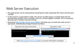 Web Server Execution
• The web server can be executed by inputting the node JavaScript file name and the port
number.
• In the event it is executed in ccx01, the server on CNS inputs a number that will not
overlap with another user’s number, such as a school register number. This is necessary
because port numbers cannot overlap.
• Accessing http://ccx01.sfc.keio.ac.jp:4000/, will allow you to check the web server’s
operation. (individually change the port number)
135
Executed in the local environment Executed in ccx01
When http://ccx01.sfc.keio.ac.jp:4000/ is accessed, Hello World is displayed
 