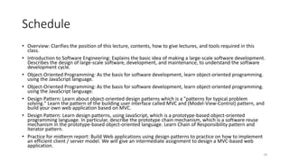 Schedule
• Overview: Clarifies the position of this lecture, contents, how to give lectures, and tools required in this
class.
• Introduction to Software Engineering: Explains the basic idea of making a large-scale software development.
Describes the design of large-scale software, development, and maintenance, to understand the software
development cycle.
• Object-Oriented Programming: As the basis for software development, learn object-oriented programming.
using the JavaScript language.
• Object-Oriented Programming: As the basis for software development, learn object-oriented programming.
using the JavaScript language.
• Design Pattern: Learn about object-oriented design patterns which is a "patterns for typical problem
solving." Learn the pattern of the building user interface called MVC and (Model-View-Control) pattern, and
build your own web application based on MVC.
• Design Pattern: Learn design patterns, using JavaScript, which is a prototype-based object-oriented
programming language. In particular, describe the prototype chain mechanism, which is a software reuse
mechanism in the prototype-based object-oriented language. Learn Chain of Responsibility pattern and
Iterator pattern.
• Practice for midterm report: Build Web applications using design patterns to practice on how to implement
an efficient client / server model. We will give an intermediate assignment to design a MVC-based web
application.
14
 