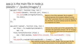 app.js is the main file in node.js
(dataDir = './public/images/';)
144
app.get('/list', function (req, res) {
fs.readdir(dataDir, function (err, files) {
res.json(JSON.stringify(files));
res.end();
});
});
app.post('/upload', function (req, res) {
var files = fs.readdirSync(dataDir),
max = 0;
files.forEach(function (file) {
max = Math.max(max, Number(file.slice(0, file.lastIndexOf('.'))));
});
req.pipe(fs.createWriteStream(dataDir + (++max) + '.jpeg'));
});
Returns a list of the uploaded. file.fs.readdir()
method executes the accepted callback function
with “files” parameter that is an array storing files in
the directory. res.json() method sends the JSON file
as a response to a client.
Extracts the number part of the uploaded files. For
example, this expression extracts “10” of “10.jpeg”
by slicing the file name from 0 to the position of ‘.’.
Pipe method connects a stream to other stream. Here we open the file
stream to the new file and connects it to the uploaded file stream.
 