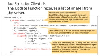 JavaScript for Client Use
The Update Function receives a list of images from
the server.
145
function update() {
$.getJSON("/list", function (data) {
var ul =
$('<ul data-role="listview" data-inset="true" data-theme="c" data-dividertheme="b"></ul>');
$('#listHolder').empty();
$('#listHolder').append(ul);
data.forEach(function (elem) {
ul.append("<li><a data-ajax='false' href='images/" + elem
+ "'><img src='images/" + elem
+ "'/><h3>"
+ elem + "</h3></a></li>");
});
$('ul[data-role="listview"]').listview();
});
}
Receives a list of the uploaded files.
$.getJSON method sends a request to the server
and executes a callback function when the browser
received a response data. $.getJSON assumes that a
response data is JSON file.
“data” is an array storing URLs of image files. data.forEach
method iterates over the data array to append <li> tag for
each URL. <li> tag is annotated in a jQuery manner. So we
executes $('ul[data-role="listview"]').listview(); to
decorate the generated <ul> tag.
Generates <ul> tag as a place holder for showing image files
in a list view. We append the <ul> to the '#listHolder'
 