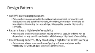 Design Pattern
• Patterns are validated solutions
• Patterns have accumulated in the software development community, and
these patterns are polished solutions, the merits/demerits of which are all
investigated. By reusing this knowledge, it is possible to write high-quality
software.
• Patterns have a high level of reusability
• Patterns are written with an aim of having universal uses, in order to not be
dependent on any specific application while having a high level of reusability.
• By combining patterns, they can display a high level of expressiveness
• Patterns are a basic structure for configuring software and serve as the
vocabulary for writing bigger structures (architecture).
149
 