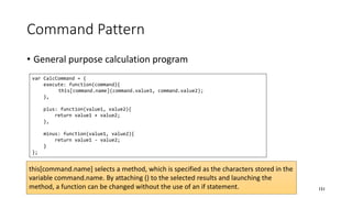Command Pattern
• General purpose calculation program
151
var CalcCommand = {
execute: function(command){
this[command.name](command.value1, command.value2);
},
plus: function(value1, value2){
return value1 + value2;
},
minus: function(value1, value2){
return value1 - value2;
}
};
this[command.name] selects a method, which is specified as the characters stored in the
variable command.name. By attaching () to the selected results and launching the
method, a function can be changed without the use of an if statement.
 