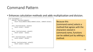 Command Pattern
• Enhances calculation methods and adds multiplication and division.
152
var CalcCommand = {
execute: function(command){
return this[command.name](command.value1, command.value2);
},
plus: function(value1, value2){
return value1 + value2;
},
minus: function(value1, value2){
return value1 - value2;
},
mult: function(value1, value2){
return value1 * value2;
},
divide: function(value1, value2){
return value1 / value2;
}
};
Because this
[command.name] selects a
method that agrees with the
characters stored in
command.name, functions
can be added just by adding a
method.
 