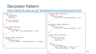Decorator Pattern
http://web.sfc.keio.ac.jp/~kurabaya/lectures/decorator.html
158
var Text = {
init: function(t){
this.text = t;
return this;
},
decorate: function() {
return this.text;
}
};
var Em = Object.create(Text, {
decorate: {
value: function(){
return "<em>" + this.text.decorate() + "</em>";
}
}
});
var Strong = Object.create(Text, {
decorate: {
value: function(){
return "<strong>" + this.text.decorate() + "</strong>";
}
}
});
var Italic = Object.create(Text, {
decorate: {
value: function(){
return "<i>" + this.text.decorate() + "</i>";
}
}
});
var Underline = Object.create(Text, {
decorate: {
value: function(){
return "<u>" + this.text.decorate() + "</u>";
}
}
});
var Style = Object.create(Text, {
css: {
value: function(css){
this._css = css;
return this;
}
},
decorate: {
value: function(){
return "<span style='" + this._css + "'>"
+ this.text.decorate() + "</span>";
}
}
});
 