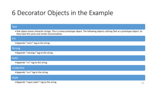 6 Decorator Objects in the Example
Text
•Text object stores character strings. This is a base prototype object. The following objects utilizing Text as a prototype object. So
they have the same and similar functionalities.
Em
•Appends “<em>” tag to the string.
Strong
•Appends “<strong>” tag to the string.
Italic
•Appends “<i>” tag to the string.
Underline
•Appends “<u>” tag to the string.
Style
•Appends “<span style>” tag to the string. 159
 
