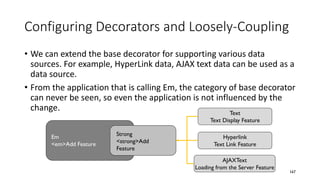 Configuring Decorators and Loosely-Coupling
• We can extend the base decorator for supporting various data
sources. For example, HyperLink data, AJAX text data can be used as a
data source.
• From the application that is calling Em, the category of base decorator
can never be seen, so even the application is not influenced by the
change.
167
Text
Text Display Feature
Strong
<strong>Add
Feature
Em
<em>Add Feature
Hyperlink
Text Link Feature
AJAXText
Loading from the Server Feature
 