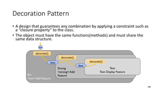 Decoration Pattern
• A design that guarantees any combination by applying a constraint such as
a “closure property” to the class.
• The object must have the same functions(methods) and must share the
same data structure.
168
Text
Text Display Feature
Strong
<strong> Add
FeatureEm
<em> Add Feature
decorate()
decorate()
decorate()
data
data
data
 