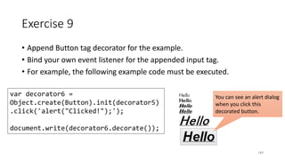 Exercise 9
• Append Button tag decorator for the example.
• Bind your own event listener for the appended input tag.
• For example, the following example code must be executed.
169
var decorator6 =
Object.create(Button).init(decorator5)
.click('alert("Clicked!");');
document.write(decorator6.decorate());
You can see an alert dialog
when you click this
decorated button.
 