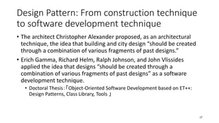 Design Pattern: From construction technique
to software development technique
• The architect Christopher Alexander proposed, as an architectural
technique, the idea that building and city design “should be created
through a combination of various fragments of past designs.”
• Erich Gamma, Richard Helm, Ralph Johnson, and John Vlissides
applied the idea that designs “should be created through a
combination of various fragments of past designs” as a software
development technique.
• Doctoral Thesis：「Object-Oriented Software Development based on ET++:
Design Patterns, Class Library, Tools 」
17
 