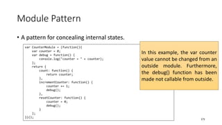 Module Pattern
• A pattern for concealing internal states.
171
var CounterModule = (function(){
var counter = 0;
var debug = function() {
console.log("counter = " + counter);
};
return {
count: function() {
return counter;
},
incrementCounter: function() {
counter += 1;
debug();
},
resetCounter: function() {
counter = 0;
debug();
}
};
})();
In this example, the var counter
value cannot be changed from an
outside module. Furthermore,
the debug() function has been
made not callable from outside.
 