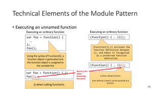 Technical Elements of the Module Pattern
• Executing an unnamed function
172
Executing an ordinary function
var foo = function() {
…
};
foo();
Executing an ordinary function
(function() { … })();
(Function(){…}) encloses the
function definition between
(), and makes it recognized
as a preferred function
definition.
(function() { … })();
() when calling functions.
Even without a name it can be launched as a
function.
Using the syntax of Function(){}, a
function object is generated and
the function object is assigned to
the variable foo
var foo = function() {…};
foo();
() when calling functions.
Same () for
when
launching
functions
 