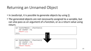 Returning an Unnamed Object
• In JavaScript, it is possible to generate objects by using {}.
• The generated objects are not necessarily assigned to a variable, but
can also pass as an argument of a function, or as a return value using
return.
173
var CounterModule = (function(){
var counter = 0;
return {…};
})();
var CounterModule = (function(){
var counter = 0;
var result = {…};
return result;
})(); Same
Meaning
 