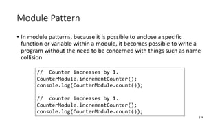 Module Pattern
• In module patterns, because it is possible to enclose a specific
function or variable within a module, it becomes possible to write a
program without the need to be concerned with things such as name
collision.
174
// Counter increases by 1.
CounterModule.incrementCounter();
console.log(CounterModule.count());
// counter increases by 1.
CounterModule.incrementCounter();
console.log(CounterModule.count());
 