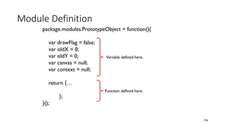 Module Definition
176
package.modules.PrototypeObject = function(){
var drawFlag = false;
var oldX = 0;
var oldY = 0;
var canvas = null;
var context = null;
return {…
};
}();
Variable defined here.
Function defined here.
 