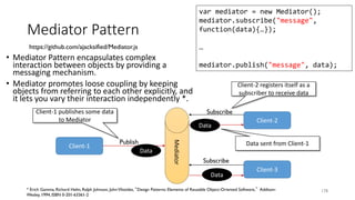 Mediator Pattern
• Mediator Pattern encapsulates complex
interaction between objects by providing a
messaging mechanism.
• Mediator promotes loose coupling by keeping
objects from referring to each other explicitly, and
it lets you vary their interaction independently *.
178
https://github.com/ajacksified/Mediator.js
var mediator = new Mediator();
mediator.subscribe("message",
function(data){…});
…
mediator.publish("message", data);
* Erich Gamma, Richard Helm, Ralph Johnson, JohnVlissides, “Design Patterns: Elements of Reusable Object-Oriented Software,” Addison-
Wesley, 1994, ISBN 0-201-63361-2
Mediator
Client-1
Client-2
Client-3
Publish
Subscribe
Subscribe
Client-1 publishes some data
to Mediator
Client-2 registers itself as a
subscriber to receive data
Data sent from Client-1
Data
Data
Data
 
