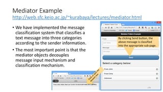 Mediator Example
http://web.sfc.keio.ac.jp/~kurabaya/lectures/mediator.html
• We have implemented the message
classification system that classifies a
text message into three categories
according to the sender information.
• The most important point is that the
mediator objects decouples
message input mechanism and
classification mechanism.
179
By clicking Send button, the
above message is classified
into the appropriate sub-page.
 