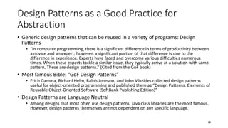 Design Patterns as a Good Practice for
Abstraction
• Generic design patterns that can be reused in a variety of programs: Design
Patterns
• “In computer programming, there is a significant difference in terms of productivity between
a novice and an expert; however, a significant portion of that difference is due to the
difference in experience. Experts have faced and overcome various difficulties numerous
times. When these experts tackle a similar issue, they typically arrive at a solution with same
pattern. These are design patterns.” (Cited from the GoF book)
• Most famous Bible: “GoF Design Patterns”
• Erich Gamma, Richard Helm, Ralph Johnson, and John Vlissides collected design patterns
useful for object-oriented programming and published them as “Design Patterns: Elements of
Reusable Object-Oriented Software (SoftBank Publishing Edition)”
• Design Patterns are Language Neutral
• Among designs that most often use design patterns, Java class libraries are the most famous.
However, design patterns themselves are not dependent on any specific language.
18
 