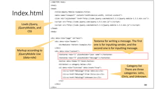 <!DOCTYPE html>
<html>
<head>
<title>jQuery Mobile Example</title>
<meta name="viewport" content="width=device-width, initial-scale=1">
<link rel="stylesheet" href="http://code.jquery.com/mobile/1.3.1/jquery.mobile-1.3.1.min.css"/>
<script src="http://code.jquery.com/jquery-1.9.1.min.js"></script>
<script src="http://code.jquery.com/mobile/1.3.1/jquery.mobile-1.3.1.min.js"></script>
</head>
<body>
<div data-role="page" id="main">
<div data-role="header">
<h1>Mediator Pattern Example</h1>
</div>
<div data-role="content">
<textarea rows="1" placeholder="your name"></textarea>
<textarea rows="3" placeholder="message"></textarea>
<button data-theme="b">Send</button>
<h2>Select a category below:</h2>
<ul data-role="listview" data-inset="true">
<li><a href="#dialog1">From John</a></li>
<li><a href="#dialog2">From Chris</a></li>
<li><a href="#dialog3">Unknown</a></li>
</ul>
</div>
</div>
Index.html
180
Loads jQuery,
jQueryMobile, and
CSS
Markup according to
jQueryMobile Use
(data-role)
Textarea for writing a message. The first
one is for inputting sender, and the
second one is for inputting message.
Category list
There are three
categories: John,
Chris, and Unknown.
 