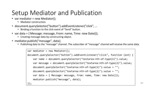 Setup Mediator and Publication
• var mediator = new Mediator();
• Mediator construction.
• document.querySelector("button").addEventListener("click", …
• Binding a function to the click event of “Send” button.
• var data = { Message: message, From: name, Time: new Date()};
• Creating message data by constructing object.
• mediator.publish("message", data);
• Publishing data to the “message” channel. The subscriber of “message” channel will receive the same data.
182
var mediator = new Mediator();
document.querySelector("button").addEventListener("click", function (evt) {
var name = document.querySelector("textarea:nth-of-type(1)").value;
var message = document.querySelector("textarea:nth-of-type(2)").value;
document.querySelector("textarea:nth-of-type(1)").value = "";
document.querySelector("textarea:nth-of-type(2)").value = "";
var data = { Message: message, From: name, Time: new Date()};
mediator.publish("message", data);
});
 